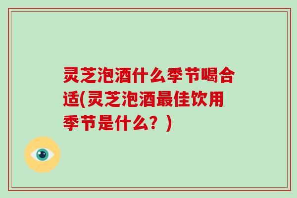 灵芝泡酒什么季节喝合适(灵芝泡酒最佳饮用季节是什么？)