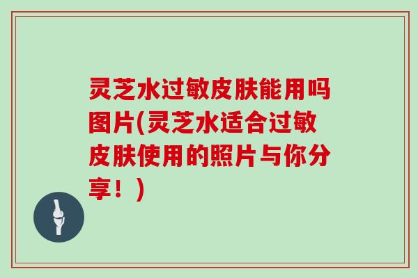 灵芝水过敏皮肤能用吗图片(灵芝水适合过敏皮肤使用的照片与你分享!)