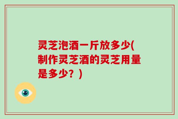 灵芝泡酒一斤放多少(制作灵芝酒的灵芝用量是多少？)