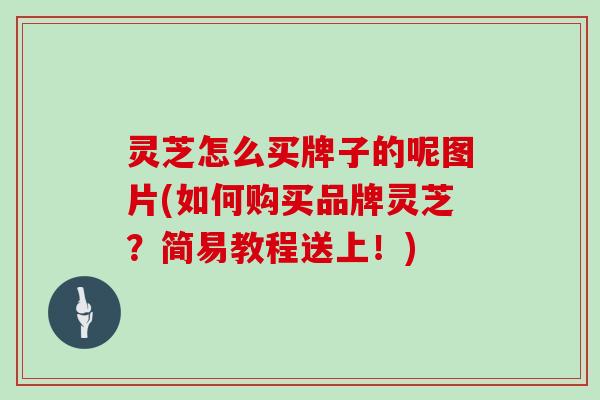 灵芝怎么买牌子的呢图片(如何购买品牌灵芝？简易教程送上！)