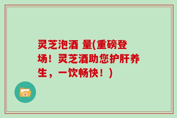 灵芝泡酒 量(重磅登场!灵芝酒助您护肝养生,一饮畅快!)