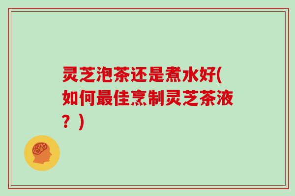 灵芝泡茶还是煮水好(如何最佳烹制灵芝茶液?)