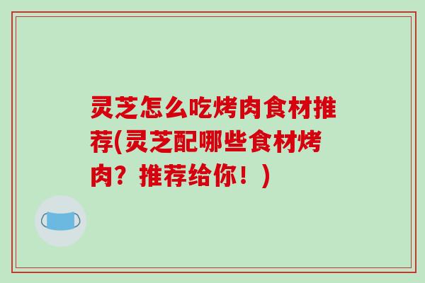 灵芝怎么吃烤肉食材推荐(灵芝配哪些食材烤肉?推荐给你!)