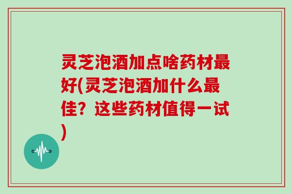 灵芝泡酒加点啥药材最好(灵芝泡酒加什么最佳?这些药材值得一试)