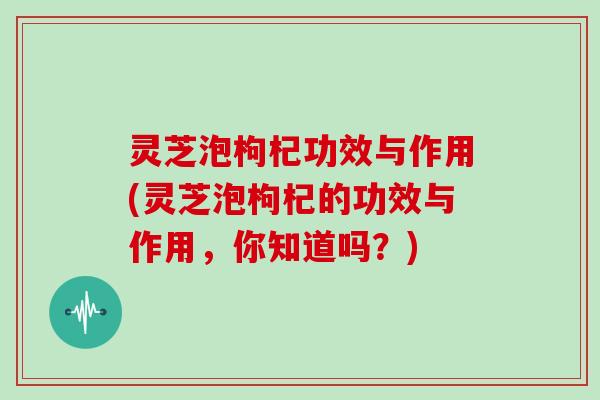 灵芝泡枸杞功效与作用(灵芝泡枸杞的功效与作用，你知道吗？)