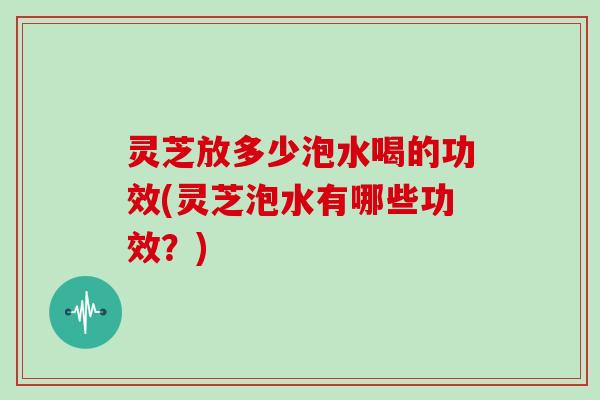 灵芝放多少泡水喝的功效(灵芝泡水有哪些功效?)
