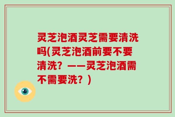 灵芝泡酒灵芝需要清洗吗(灵芝泡酒前要不要清洗?——灵芝泡酒需不需要洗?)