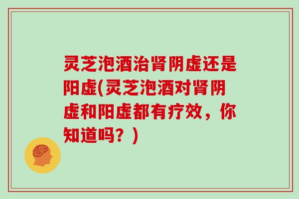 灵芝泡酒治肾阴虚还是阳虚(灵芝泡酒对肾阴虚和阳虚都有疗效,你知道吗?)