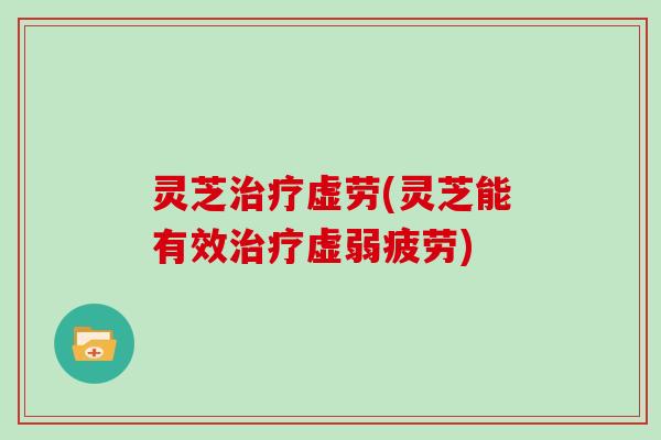 灵芝治疗虚劳(灵芝能有效治疗虚弱疲劳)