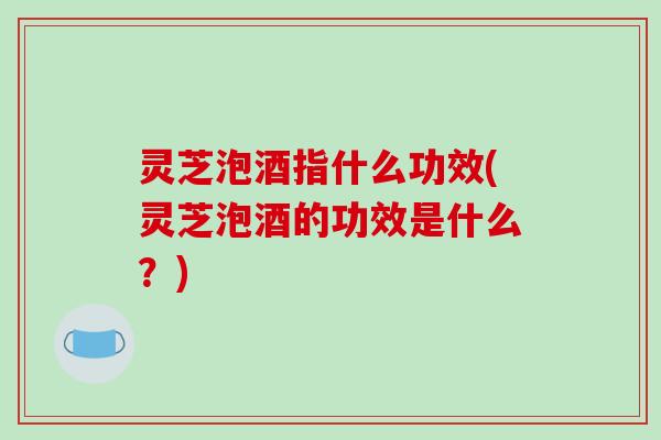 灵芝泡酒指什么功效(灵芝泡酒的功效是什么?)