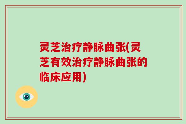 灵芝治疗静脉曲张(灵芝有效治疗静脉曲张的临床应用)