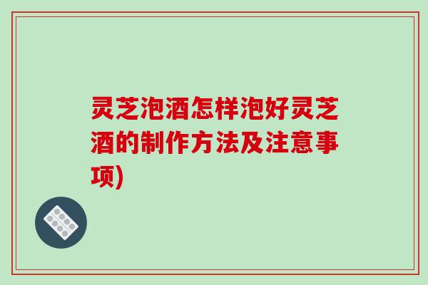灵芝泡酒怎样泡好灵芝酒的制作方法及注意事项)