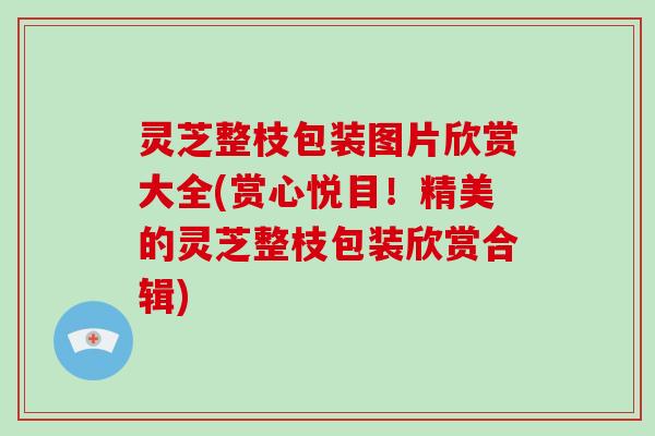 灵芝整枝包装图片欣赏大全(赏心悦目!精美的灵芝整枝包装欣赏合辑)