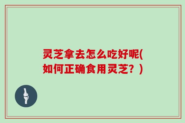 灵芝拿去怎么吃好呢(如何正确食用灵芝?)