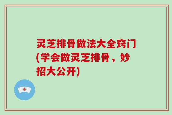 灵芝排骨做法大全窍门(学会做灵芝排骨,妙招大公开)