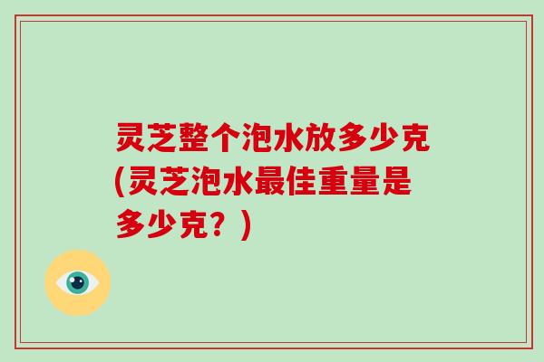 灵芝整个泡水放多少克(灵芝泡水最佳重量是多少克?)