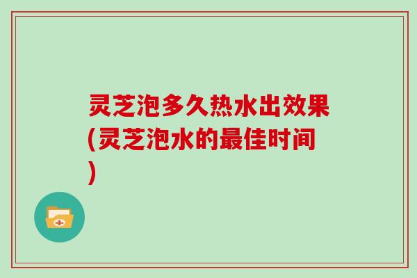 灵芝泡多久热水出效果(灵芝泡水的最佳时间)