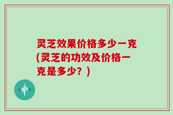 灵芝效果价格多少一克(灵芝的功效及价格一克是多少?)
