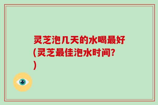 灵芝泡几天的水喝最好(灵芝最佳泡水时间?)