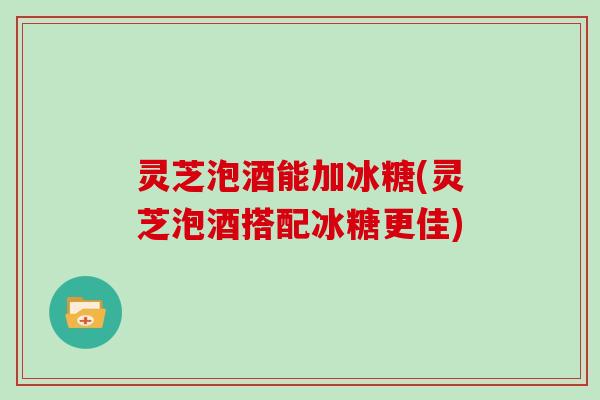 灵芝泡酒能加冰糖(灵芝泡酒搭配冰糖更佳)