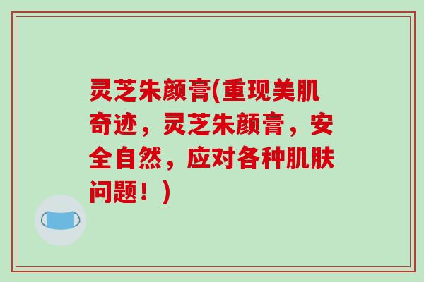 灵芝朱颜膏(重现美肌奇迹,灵芝朱颜膏,安全自然,应对各种肌肤问题!)