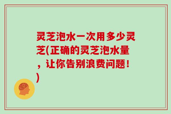 灵芝泡水一次用多少灵芝(正确的灵芝泡水量,让你告别浪费问题!)