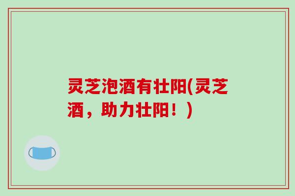 灵芝泡酒有壮阳(灵芝酒,助力壮阳!)