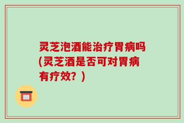 灵芝泡酒能治疗胃病吗(灵芝酒是否可对胃病有疗效？)