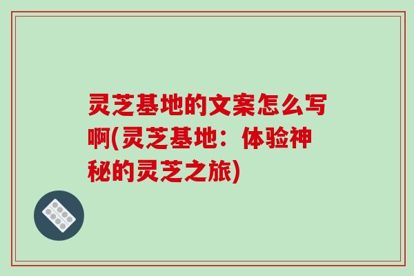 灵芝基地的文案怎么写啊(灵芝基地:体验神秘的灵芝之旅)