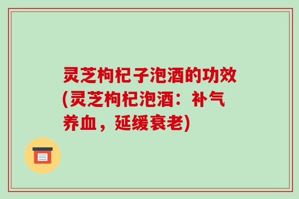 灵芝枸杞子泡酒的功效(灵芝枸杞泡酒：补气养血，延缓衰老)