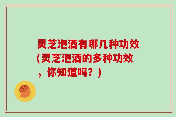 灵芝泡酒有哪几种功效(灵芝泡酒的多种功效，你知道吗？)