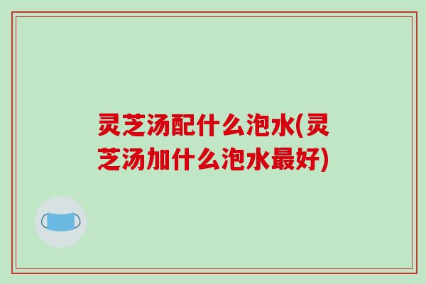 灵芝汤配什么泡水(灵芝汤加什么泡水最好)