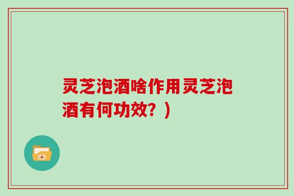 灵芝泡酒啥作用灵芝泡酒有何功效?)