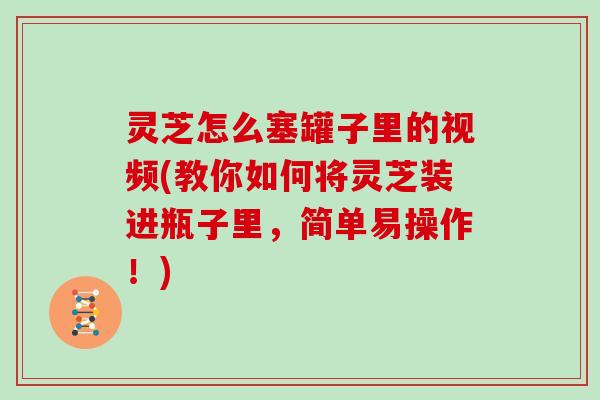 灵芝怎么塞罐子里的视频(教你如何将灵芝装进瓶子里,简单易操作!)