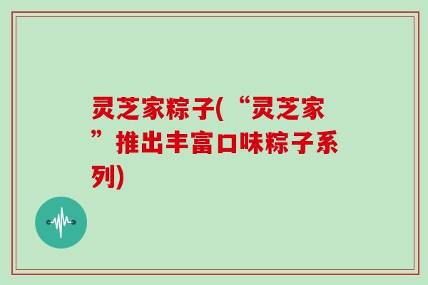 灵芝家粽子(“灵芝家”推出丰富口味粽子系列)