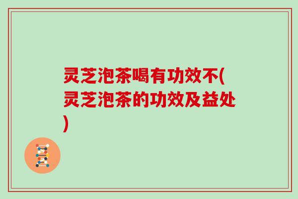 灵芝泡茶喝有功效不(灵芝泡茶的功效及益处)