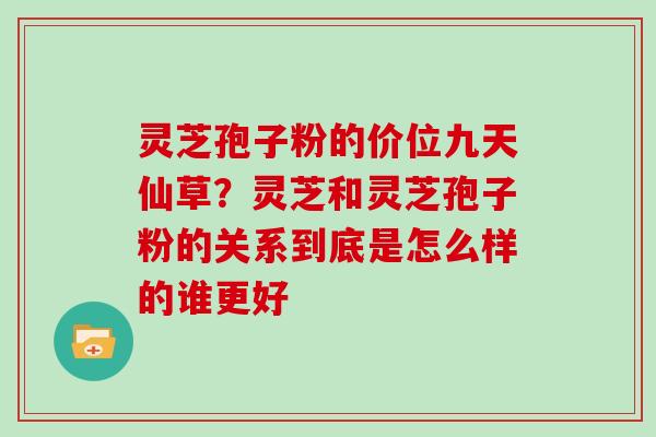 灵芝孢子粉的价位九天仙草？灵芝和灵芝孢子粉的关系到底是怎么样的谁更好