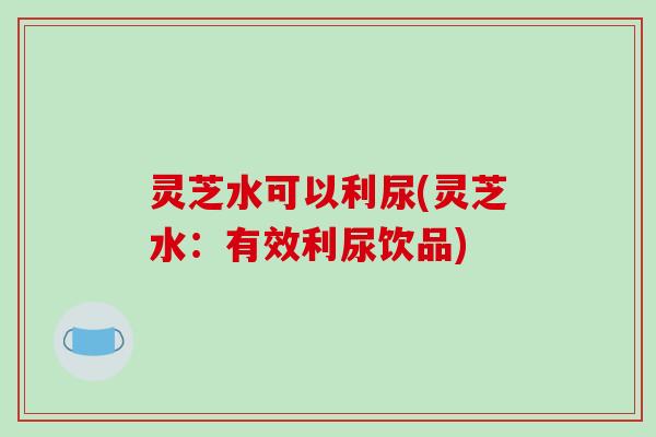 灵芝水可以利尿(灵芝水:有效利尿饮品)