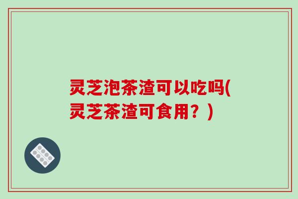灵芝泡茶渣可以吃吗(灵芝茶渣可食用?)