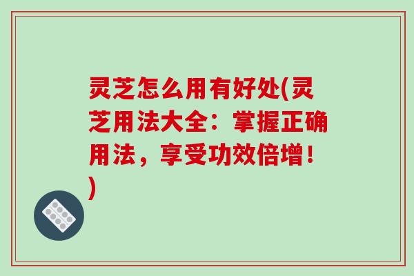 灵芝怎么用有好处(灵芝用法大全:掌握正确用法,享受功效倍增!)