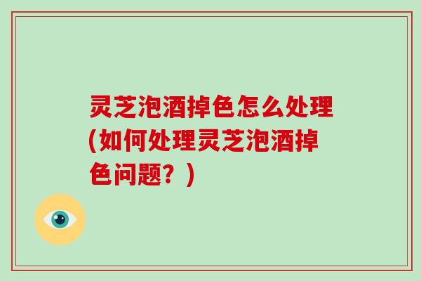 灵芝泡酒掉色怎么处理(如何处理灵芝泡酒掉色问题？)