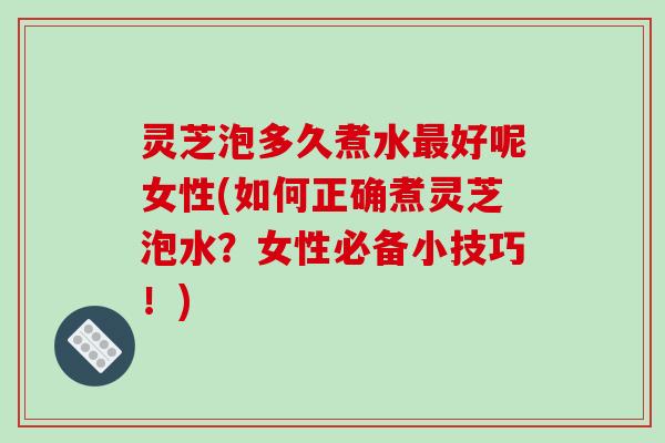 灵芝泡多久煮水最好呢女性(如何正确煮灵芝泡水？女性必备小技巧！)