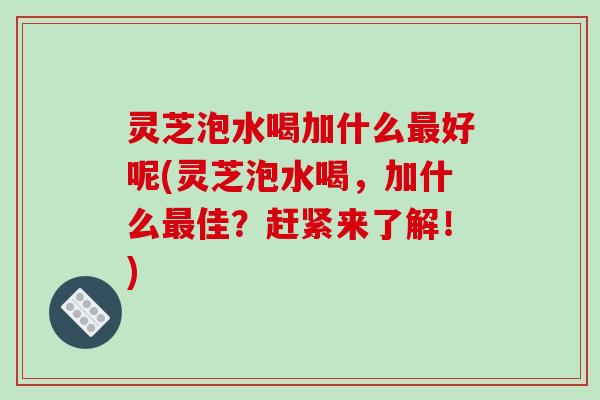灵芝泡水喝加什么最好呢(灵芝泡水喝,加什么最佳?赶紧来了解!)