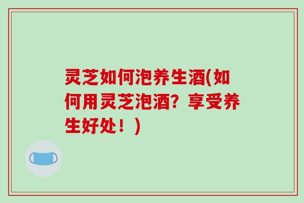 灵芝如何泡养生酒(如何用灵芝泡酒？享受养生好处！)