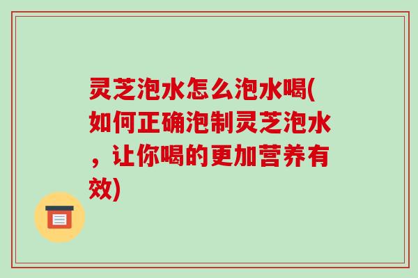 灵芝泡水怎么泡水喝(如何正确泡制灵芝泡水，让你喝的更加营养有效)