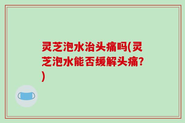 灵芝泡水治头痛吗(灵芝泡水能否缓解头痛?)
