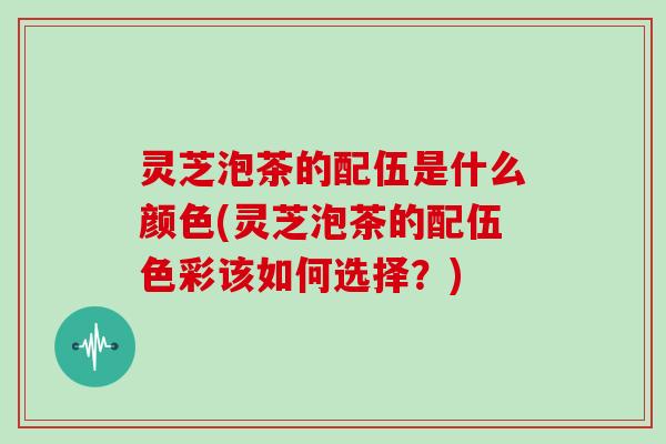 灵芝泡茶的配伍是什么颜色(灵芝泡茶的配伍色彩该如何选择？)