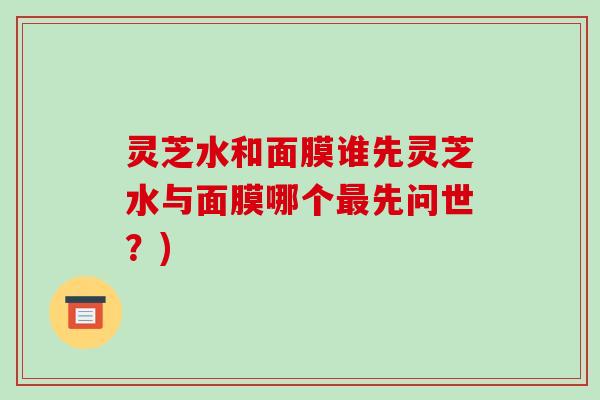 灵芝水和面膜谁先灵芝水与面膜哪个最先问世?)