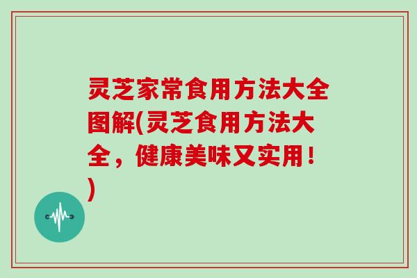 灵芝家常食用方法大全图解(灵芝食用方法大全,健康美味又实用!)