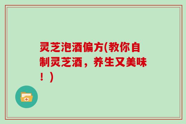 灵芝泡酒偏方(教你自制灵芝酒，养生又美味！)